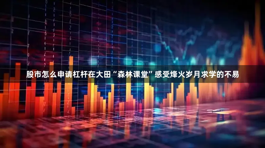 股市怎么申请杠杆在大田“森林课堂”感受烽火岁月求学的不易