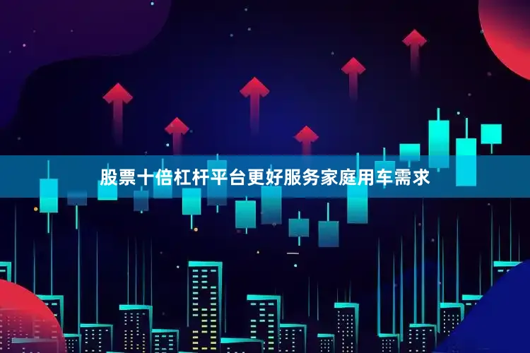 股票十倍杠杆平台更好服务家庭用车需求