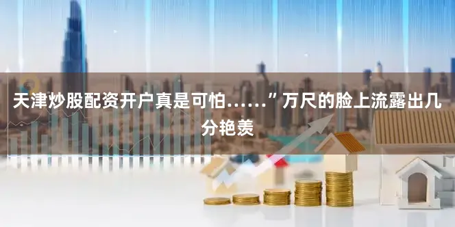 天津炒股配资开户真是可怕……”万尺的脸上流露出几分艳羡