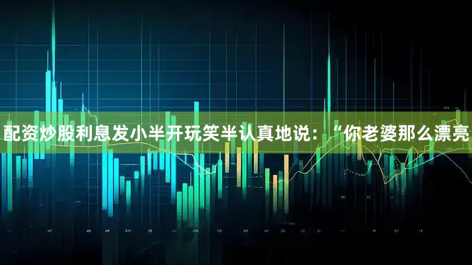 配资炒股利息发小半开玩笑半认真地说：“你老婆那么漂亮