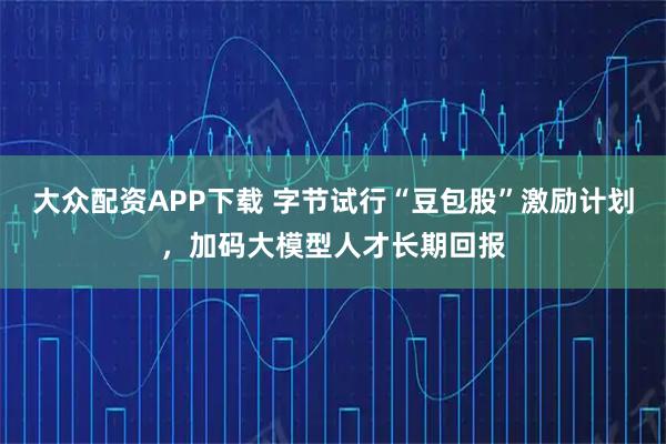大众配资APP下载 字节试行“豆包股”激励计划，加码大模型人才长期回报