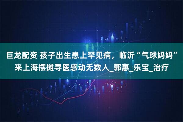 巨龙配资 孩子出生患上罕见病，临沂“气球妈妈”来上海摆摊寻医感动无数人_郭惠_乐宝_治疗