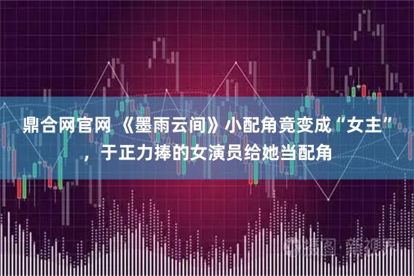 鼎合网官网 《墨雨云间》小配角竟变成“女主”，于正力捧的女演员给她当配角