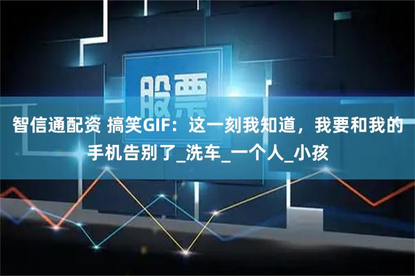 智信通配资 搞笑GIF:这一刻我知道,我要和我的手机告别了_洗车_一个人_小孩