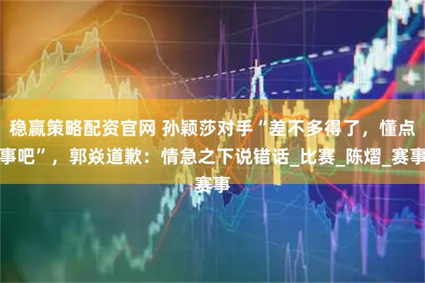 稳赢策略配资官网 孙颖莎对手“差不多得了,懂点事吧”,郭焱道歉:情急之下说错话_比赛_陈熠_赛事