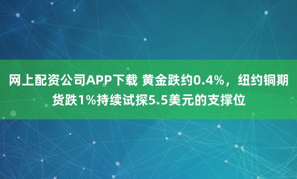 网上配资公司APP下载 黄金跌约0.4%，纽约铜期货跌1%持续试探5.5美元的支撑位