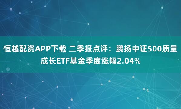 恒越配资APP下载 二季报点评:鹏扬中证500质量成长ETF基金季度涨幅2.04%