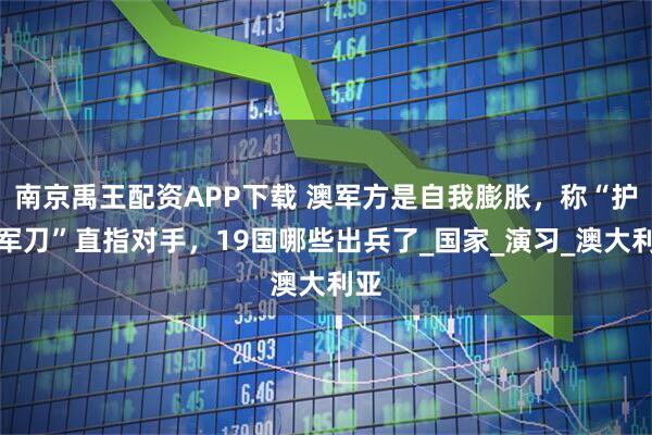 南京禹王配资APP下载 澳军方是自我膨胀,称“护身军刀”直指对手,19国哪些出兵了_国家_演习_澳大利亚