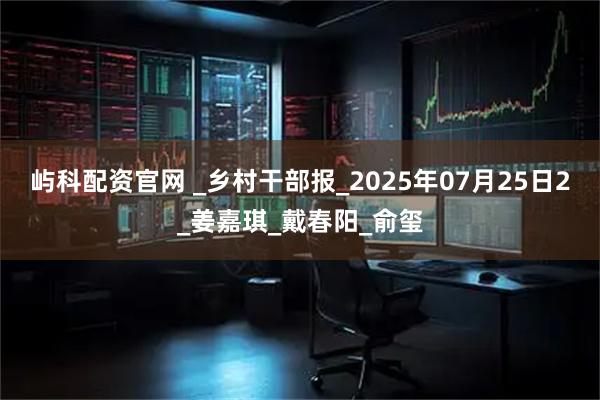 屿科配资官网 _乡村干部报_2025年07月25日2_姜嘉琪_戴春阳_俞玺