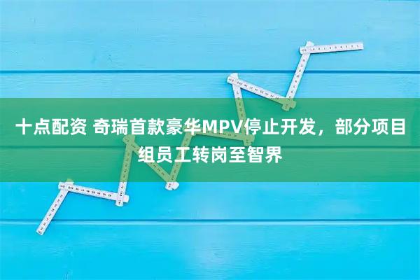 十点配资 奇瑞首款豪华MPV停止开发,部分项目组员工转岗至智界