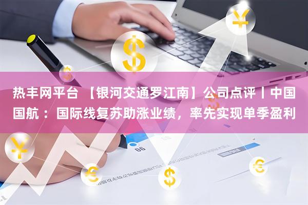 热丰网平台 【银河交通罗江南】公司点评丨中国国航 :国际线复苏助涨业绩,率先实现单季盈利