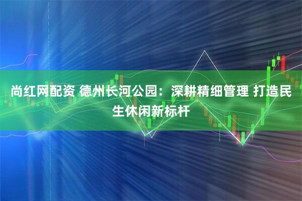 尚红网配资 德州长河公园:深耕精细管理 打造民生休闲新标杆