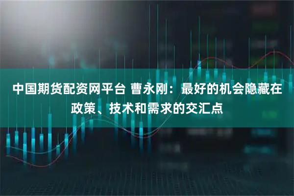中国期货配资网平台 曹永刚:最好的机会隐藏在政策、技术和需求的交汇点