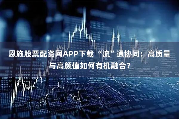 恩施股票配资网APP下载 “流”通协同:高质量与高颜值如何有机融合?