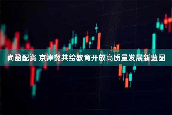 尚盈配资 京津冀共绘教育开放高质量发展新蓝图