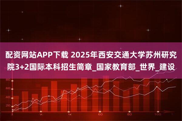配资网站APP下载 2025年西安交通大学苏州研究院3+2国际本科招生简章_国家教育部_世界_建设