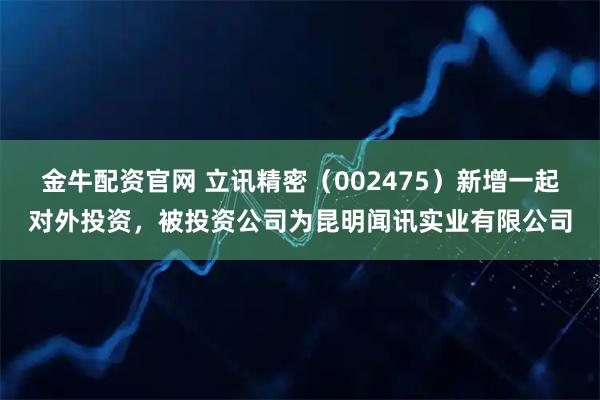 金牛配资官网 立讯精密（002475）新增一起对外投资，被投资公司为昆明闻讯实业有限公司