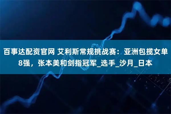 百事达配资官网 艾利斯常规挑战赛：亚洲包揽女单8强，张本美和剑指冠军_选手_沙月_日本