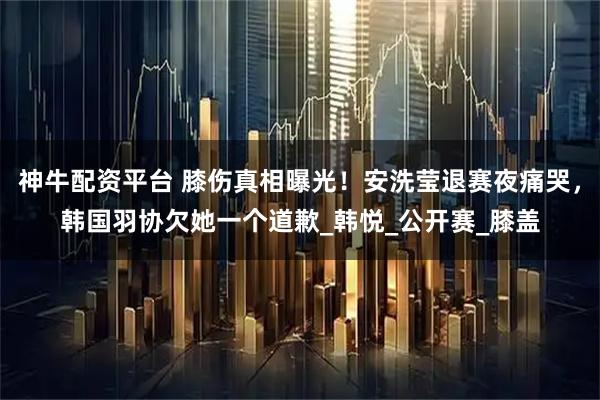 神牛配资平台 膝伤真相曝光！安洗莹退赛夜痛哭，韩国羽协欠她一个道歉_韩悦_公开赛_膝盖