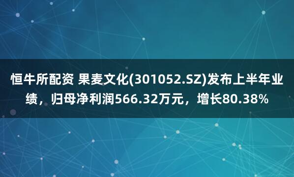 恒牛所配资 果麦文化(301052.SZ)发布上半年业绩，归母净利润566.32万元，增长80.38%
