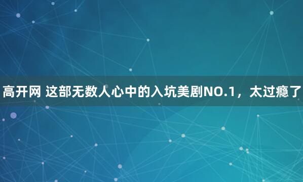 高开网 这部无数人心中的入坑美剧NO.1，太过瘾了
