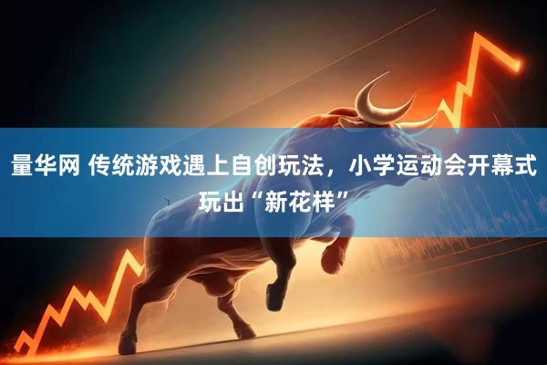 量华网 传统游戏遇上自创玩法，小学运动会开幕式玩出“新花样”